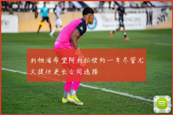 利物浦希望阿利松续约一年尽管尤文提供更长合同选择