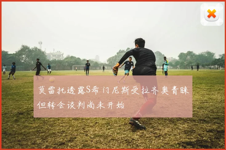 莫雷托透露S希门尼斯受拉齐奥青睐但转会谈判尚未开始