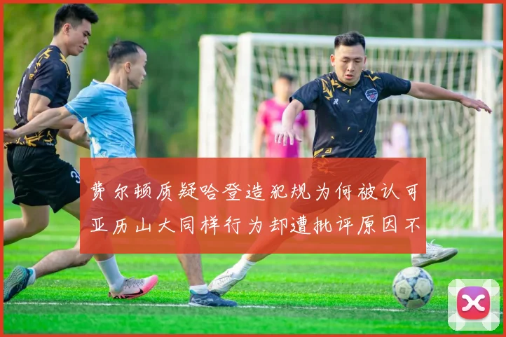 费尔顿质疑哈登造犯规为何被认可亚历山大同样行为却遭批评原因不明