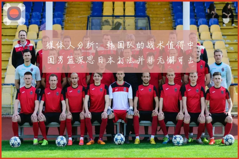 媒体人分析：韩国队的战术值得中国男篮深思日本打法并非无懈可击