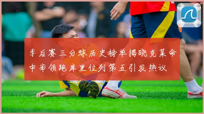 季后赛三分球历史榜单揭晓克莱命中率领跑库里位列第五引发热议