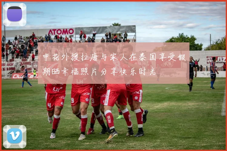 申花外援拉唐与家人在泰国享受假期晒幸福照片分享快乐时光