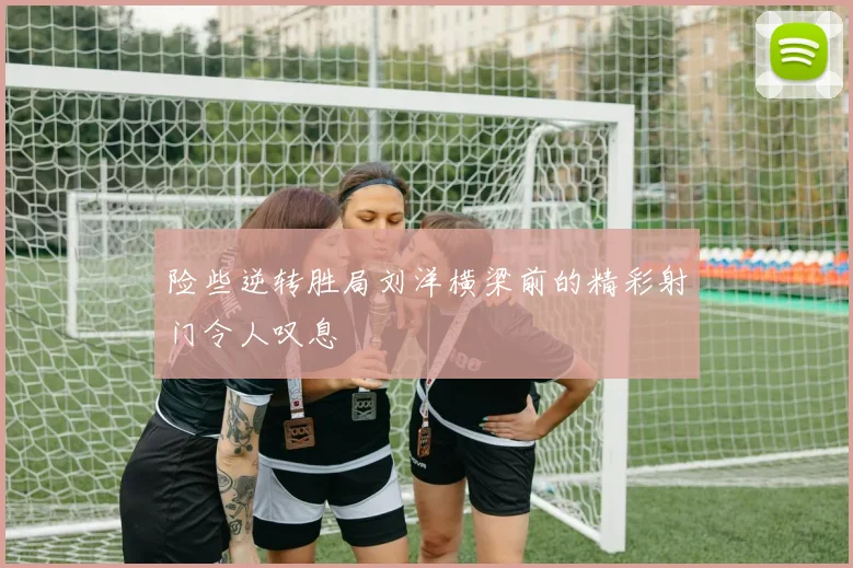 险些逆转胜局刘洋横梁前的精彩射门令人叹息
