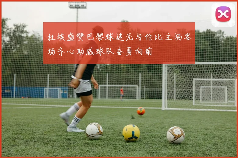 杜埃盛赞巴黎球迷无与伦比主场客场齐心助威球队奋勇向前