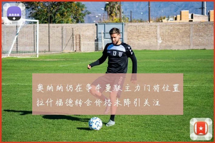 奥纳纳仍在争夺曼联主力门将位置拉什福德转会价格未降引关注