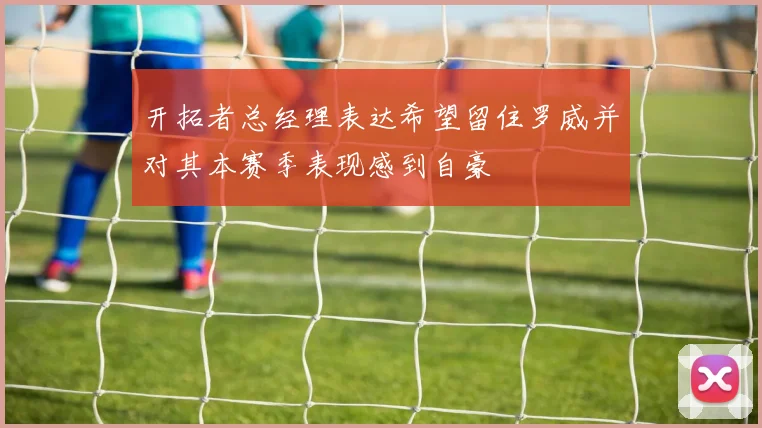 开拓者总经理表达希望留住罗威并对其本赛季表现感到自豪