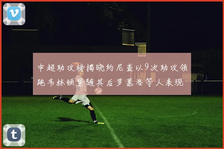 中超助攻榜揭晓约尼查以9次助攻领跑韦林顿紧随其后罗慕洛等人表现不俗