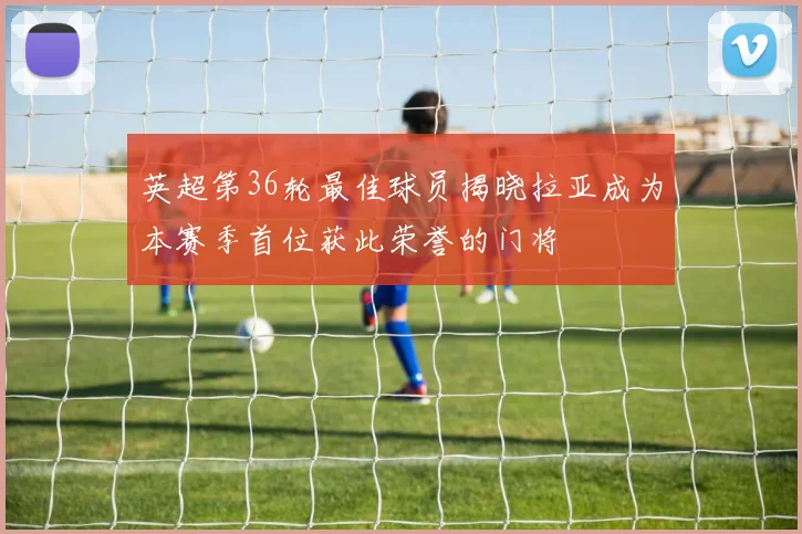 英超第36轮最佳球员揭晓拉亚成为本赛季首位获此荣誉的门将