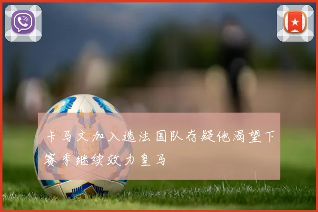 卡马文加入选法国队存疑他渴望下赛季继续效力皇马