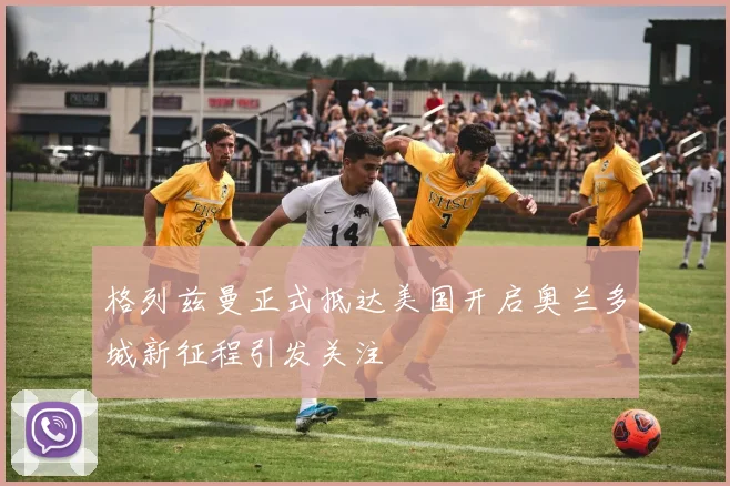 格列兹曼正式抵达美国开启奥兰多城新征程引发关注