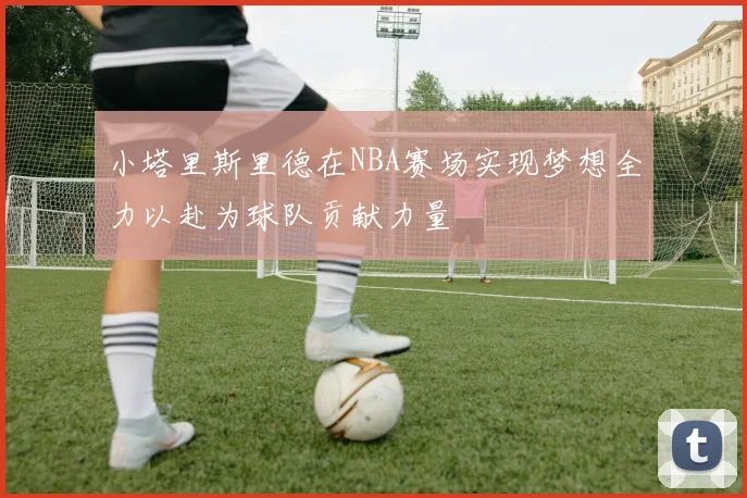 小塔里斯里德在NBA赛场实现梦想全力以赴为球队贡献力量